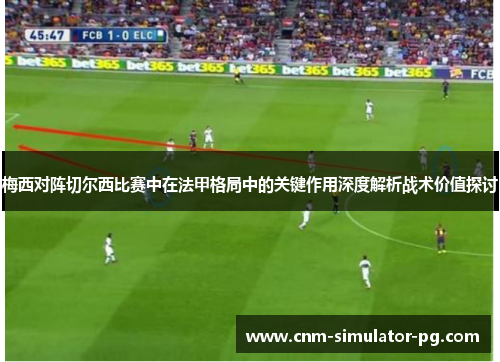 梅西对阵切尔西比赛中在法甲格局中的关键作用深度解析战术价值探讨