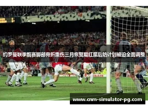 约罗曼联季前赛脚部骨折重伤三月恢复期红魔后防计划被迫全面调整 约罗曼联季前赛脚部骨折重伤三月恢复期红魔后防计划被迫全面调整