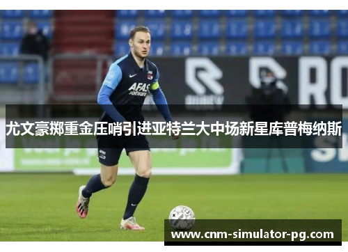 尤文豪掷重金压哨引进亚特兰大中场新星库普梅纳斯 尤文豪掷重金压哨引进亚特兰大中场新星库普梅纳斯